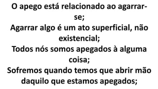 O apego está relacionado ao agarrar-
se;
Agarrar algo é um ato superficial, não
existencial;
Todos nós somos apegados à alguma
coisa;
Sofremos quando temos que abrir mão
daquilo que estamos apegados;
 
