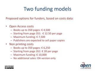 Two funding models
Proposed options for funders, based on costs data:
• Open Access costs
–
–
–
–

Books up to 350 pages: € 4,500
Starting from page 351: € 12.50 per page
Maximum funding: € 7,500
Publishers are expected to sell paper copies

• Non printing costs
–
–
–
–

Books up to 350 pages: € 6,250
Starting from page 351: € 20 per page
Maximum funding: € 10,000
No additional sales: OA version only

 