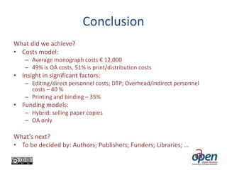 Conclusion
What did we achieve?
• Costs model:
– Average monograph costs € 12,000
– 49% is OA costs, 51% is print/distribution costs

• Insight in significant factors:
– Editing/direct personnel costs; DTP; Overhead/indirect personnel
costs – 40 %
– Printing and binding – 35%

• Funding models:
– Hybrid: selling paper copies
– OA only

What’s next?
• To be decided by: Authors; Publishers; Funders; Libraries; …

 