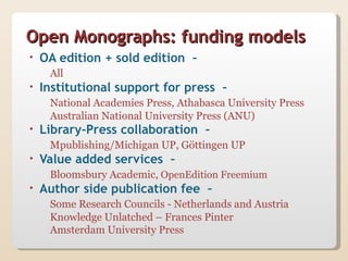 Open Monographs: funding models
•   OA edition + sold edition –
     All
•   Institutional support for press –
     National Academies Press, Athabasca University Press
     Australian National University Press (ANU)
•   Library-Press collaboration –
     Mpublishing/Michigan UP, Göttingen UP
•   Value added services –
     Bloomsbury Academic, OpenEdition Freemium
•   Author side publication fee –
     Some Research Councils - Netherlands and Austria
     Knowledge Unlatched – Frances Pinter
     Amsterdam University Press
 