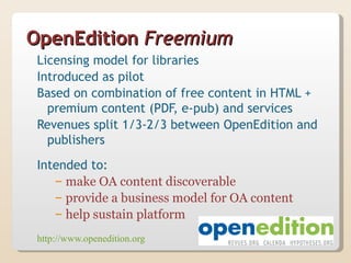 OpenEdition Freemium
 Licensing model for libraries
 Introduced as pilot
 Based on combination of free content in HTML +
   premium content (PDF, e-pub) and services
 Revenues split 1/3-2/3 between OpenEdition and
   publishers
 Intended to:
    – make OA content discoverable
    – provide a business model for OA content
    – help sustain platform
 http://www.openedition.org
 