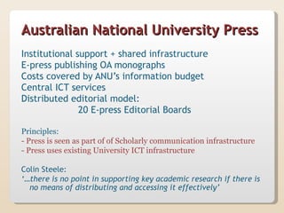 Australian National University Press
Institutional support + shared infrastructure
E-press publishing OA monographs
Costs covered by ANU’s information budget
Central ICT services
Distributed editorial model:
               20 E-press Editorial Boards

Principles:
- Press is seen as part of of Scholarly communication infrastructure
- Press uses existing University ICT infrastructure

Colin Steele:
‘…there is no point in supporting key academic research if there is
  no means of distributing and accessing it effectively’
 