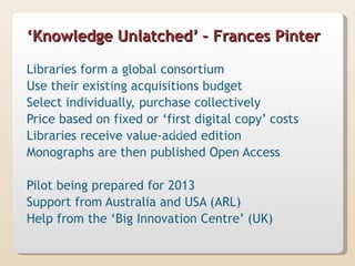 ‘Knowledge Unlatched’ – Frances Pinter

Libraries form a global consortium
Use their existing acquisitions budget
Select individually, purchase collectively
Price based on fixed or ‘first digital copy’ costs
Libraries receive value-added edition
Monographs are then published Open Access

Pilot being prepared for 2013
Support from Australia and USA (ARL)
Help from the ‘Big Innovation Centre’ (UK)
 