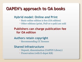 OAPEN’s approach to OA books
   Hybrid model: Online and Print
       Basic online edition is free (OA edition)
       Other editions (print, PoD or e-pub) are sold

   Publishers can charge publication fee
    for OA edition
   Authors retain copyright
       Recommending CC licenses

   Shared infrastructure
       Deposit, dissemination (OAPEN Library)
       Preservation (with E-depot KB)
 