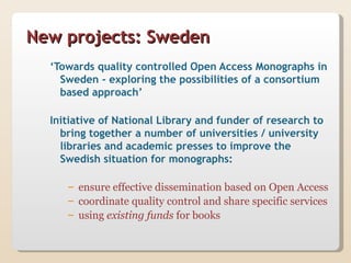 New projects: Sweden
  ‘Towards quality controlled Open Access Monographs in
    Sweden - exploring the possibilities of a consortium
    based approach’

  Initiative of National Library and funder of research to
    bring together a number of universities / university
    libraries and academic presses to improve the
    Swedish situation for monographs:

     – ensure effective dissemination based on Open Access
     – coordinate quality control and share specific services
     – using existing funds for books
 