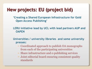 New projects: EU (project bid)
  ‘Creating a Shared European Infrastructure for Gold
    Open Access Publishing’

  LERU initiative lead by UCL with lead partners AUP and
    OAPEN

  Universities / university libraries and some university
   presses:
     – Coordinated approach to publish OA monographs
       from each of the participating universities
     – Share infrastructure and e-publishing services
     – Joint editorial board ensuring consistent quality
       standards
 