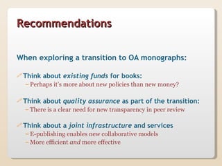 Recommendations


When exploring a transition to OA monographs:

 Think   about existing funds for books:
  – Perhaps it’s more about new policies than new money?

 Think   about quality assurance as part of the transition:
  – There is a clear need for new transparency in peer review

 Think   about a joint infrastructure and services
  – E-publishing enables new collaborative models
  – More efficient and more effective
 