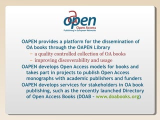 OAPEN provides a platform for the dissemination of
 OA books through the OAPEN Library
   – a quality controlled collection of OA books
   – improving discoverability and usage
OAPEN develops Open Access models for books and
 takes part in projects to publish Open Access
 monographs with academic publishers and funders
OAPEN develops services for stakeholders in OA book
 publishing, such as the recently launched Directory
 of Open Access Books (DOAB – www.doabooks.org)
 