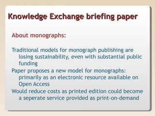 Knowledge Exchange briefing paper

About monographs:

Traditional models for monograph publishing are
   losing sustainability, even with substantial public
   funding
Paper proposes a new model for monographs:
   primarily as an electronic resource available on
   Open Access
Would reduce costs as printed edition could become
   a seperate service provided as print-on-demand
 