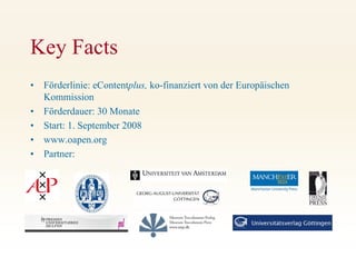 Key Facts
•   Förderlinie: eContentplus, ko-finanziert von der Europäischen
    Kommission
•   Förderdauer: 30 Monate
•   Start: 1. September 2008
•   www.oapen.org
•   Partner:
 