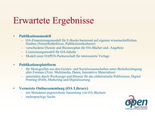 Erwartete Ergebnisse
•   Publikationsmodell
     – OA-Finanzierungsmodell für E-Books basierend auf eigenen wissenschaftlichen
       Studien (Nutzerbedürfnisse, Publikationskulturen)
     – verschiedene Dienste und Businessplan für OA-Bücher und -Angebote
     – Lizensierungsmodell für OA-Inhalte
     – Modell einer OAPEN-Partnerschaft für interessierte Verlage

•   Publikationsplattform
     – für Monografien aus den Geistes- und Sozialwissenschaften unter Berücksichtigung
       aller Formate (Text, Multimedia, Daten, Interaktive Materialien)
     – unterstützt durch Werkzeuge und Dienste für das elektronische Publizieren, Digital
       Printing (PoD), Marketing und Digitalisierung

•   Vernetzte Onlinesammlung (OA Library)
     – mit Metadaten angereicherte Sammlung von OA-Büchern
     – mehrsprachige Suche
 