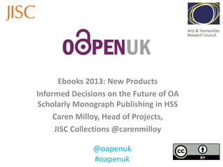 Ebooks 2013: New Products
Informed Decisions on the Future of OA
Scholarly Monograph Publishing in HSS
Caren Milloy, Head of Projects,
JISC Collections @carenmilloy
@oapenuk
#oapenuk
 