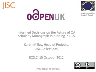 Informed Decisions on the Future of OA
Scholarly Monograph Publishing in HSS
Caren Milloy, Head of Projects,
JISC Collections
ICOLC, 15 October 2012
@oapenuk #oapenuk
 