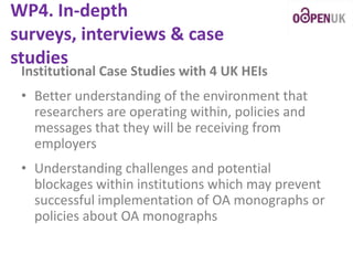 WP4. In-depth
surveys, interviews & case
studies

Institutional Case Studies with 4 UK HEIs

• Better understanding of the environment that
researchers are operating within, policies and
messages that they will be receiving from
employers
• Understanding challenges and potential
blockages within institutions which may prevent
successful implementation of OA monographs or
policies about OA monographs

 