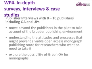 WP4. In-depth
surveys, interviews & case
studies

Publisher Interviews with 8 – 10 publishers
including OA and UPs
• move beyond the publishers in the pilot to take
account of the broader publishing environment
• understanding the attitudes and processes that
might prevent a viable open access monograph
publishing route for researchers who want or
need to take it
• explore the possibility of Green OA for
monographs

 