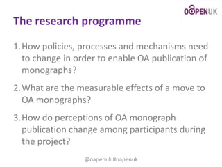 The research programme
1.How policies, processes and mechanisms need
to change in order to enable OA publication of
monographs?
2.What are the measurable effects of a move to
OA monographs?
3.How do perceptions of OA monograph
publication change among participants during
the project?
@oapenuk #oapenuk

 