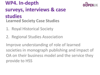WP4. In-depth
surveys, interviews & case
studies
Learned Society Case Studies

1. Royal Historical Society
2. Regional Studies Association

Improve understanding of role of learned
societies in monograph publishing and impact of
OA on their business model and the service they
provide to HSS

 