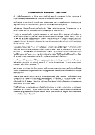 O apetitoso botim da economia “porta-aviões”
Ok! Então ficamos assim, a China comunista é hoje a melhor expressão de livre mercado e da
capacidade empreendedorados"comunistas-empresários"chineses!
A ideia que os neoliberais liberalizaram economias e mercados pelo mundo afora por que
seguiramumreceituárioeconômicoqualqueré esdrúxulo!Senãovejamos.
Milhares de fábricas foram transferidas dos EUA e da Europa para a China por que ela se
constituiuemapenas30 anos numperfeitoexemplode livre mercado!
E mais, as quinquilharias lá produzidas eram as mais competitivas para serem incluídas na
relaçãode fornecedorespreferenciaisdos Wal-Marts da vida!Xangai estáem médiaa maisde
10.000 km de distância dos maiores centros consumidores americanos e europeus. Se esses
produtosviessemdoMéxicoaté que seriamaceitáveiscomosendomaiscompetitivosdevidoa
distânciasmaiscurtas.
Esse aparente sucesso chinês foi resultado de um conluio neoliberal para "deliberadamente"
favorecera Chinaem detrimentode todososoutros países.Aqui no Brasil a históriase repetiu
trocando-se oWal-Martpelossupermercados"Extra",oqual exerceuessepapelno conluioque
"deliberadamente" favorece os investimentos da turma de Wall Street na China, além é claro,
de seusparentes,amigose cupinchasdasmídiascorporativasglobalizadas!
E nofinal qual foi oresultado?Fizeramapostasabsurdamente altasparacontinuarinflandouma
bolha de crescimento em um país pobre de 1,5 bilhão de habitantes. E, isso desenvolveuum
livre mercado"chinêscomunista"?
A respostaé umsonoronão!Criaramumaingênuaeconomiadotipoporta-aviões,ondefábricas
americanase europeiaoperamemáreassegregadassemrefletiroudesenvolverumverdadeiro
mercadolocal.
A estratégia competitiva básica desse modelo neoliberal "porta-aviões" chinês é lançar suas
quinquilharias acondicionadas em gigantescos porta-contêineres, a preços aviltantes com o
objetivo único de arrasar e dominar mercados locais que vêm sendo desenvolvidos a duras
penascomo nocaso do Brasil.
Para finalizareupergunto,o que existe de livre mercadoouempreendedorismonesse modelo
neoliberal "porta-aviões", senão um conjunto de estratégias típicas de bucaneiros globalistas
para os quaispaísese mercadosnão passamde um apetitosobotim.Vejam, emúltimaanálise,
o resultadodissoemDetroit!
 