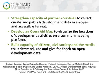 • Strengthen capacity of partner countries to collect,
curate and publish development data in an open
and accessible format.
• Develop an Open Aid Map to visualize the locations
of development activities on a common mapping
platform.
• Build capacity of citizens, civil society and the media
to understand, use and give feedback on open
development data
Increase Aid Transparency and Citizen Engagement for Better Results
Bolivia, Canada, Czech Republic, Estonia, Finland, Honduras, Kenya, Malawi, Nepal, the
Netherlands, Spain, Sweden, the United Kingdom, USAID, African Development Bank, AidData,
Akvo, Development Gateway, the Foundation Center, InterAction, ONE,
Publish What You Fund, UN-Habitat and the World Bank Group
 
