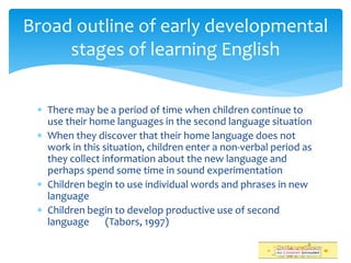 There may be a period of time when children continue to
use their home languages in the second language situation
 When they discover that their home language does not
work in this situation, children enter a non-verbal period as
they collect information about the new language and
perhaps spend some time in sound experimentation
 Children begin to use individual words and phrases in new
language
 Children begin to develop productive use of second
language (Tabors, 1997)
Broad outline of early developmental
stages of learning English
 