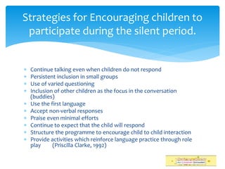  Continue talking even when children do not respond
 Persistent inclusion in small groups
 Use of varied questioning
 Inclusion of other children as the focus in the conversation
(buddies)
 Use the first language
 Accept non-verbal responses
 Praise even minimal efforts
 Continue to expect that the child will respond
 Structure the programme to encourage child to child interaction
 Provide activities which reinforce language practice through role
play (Priscilla Clarke, 1992)
Strategies for Encouraging children to
participate during the silent period.
 