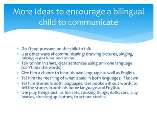  Don’t put pressure on the child to talk
 Use other ways of communicating: drawing pictures, singing,
talking in gestures and mime.
 Talk to him in short, clear sentences using only one language
(don’t mix the words)
 Give him a chance to hear his own language as well as English.
 Tell him the meaning of what is said in both languages, if known.
 Tell him stories in both languages. Use books without words, to
tell the stories in both his home language and English.
 Use play things such as tea sets, cooking things, dolls, cars, play
houses, dressing up clothes, to act out stories.
More Ideas to encourage a bilingual
child to communicate
 