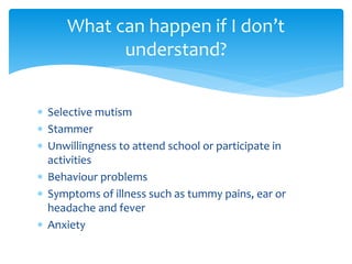  Selective mutism
 Stammer
 Unwillingness to attend school or participate in
activities
 Behaviour problems
 Symptoms of illness such as tummy pains, ear or
headache and fever
 Anxiety
What can happen if I don’t
understand?
 