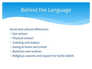 Social and cultural differences
 Eye contact
 Physical contact
 Greeting and respect
 Eating at home and school
 Bedtimes and routines
 Religious customs and respect for family beliefs
Behind the Language
 