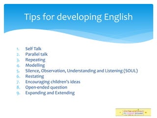 1. Self Talk
2. Parallel talk
3. Repeating
4. Modelling
5. Silence, Observation, Understanding and Listening (SOUL)
6. Restating
7. Encouraging children’s ideas
8. Open-ended question
9. Expanding and Extending
Tips for developing English
 