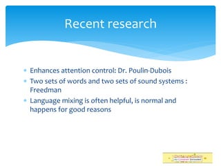  Enhances attention control: Dr. Poulin-Dubois
 Two sets of words and two sets of sound systems :
Freedman
 Language mixing is often helpful, is normal and
happens for good reasons
Recent research
 