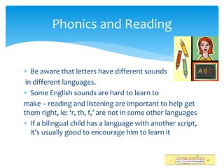  Be aware that letters have different sounds
in different languages.
 Some English sounds are hard to learn to
make – reading and listening are important to help get
them right, ie: ‘r, th, f,’ are not in some other languages
 If a bilingual child has a language with another script,
it’s usually good to encourage him to learn it
Phonics and Reading
 