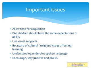  Allow time for acquisition
 EAL children should have the same expectations of
ability
 Use visual supports
 Be aware of cultural / religious issues affecting
learning
 Understanding underpins spoken language
 Encourage, stay positive and praise.
Important issues
 