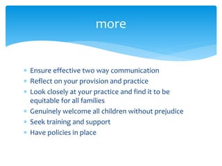  Ensure effective two way communication
 Reflect on your provision and practice
 Look closely at your practice and find it to be
equitable for all families
 Genuinely welcome all children without prejudice
 Seek training and support
 Have policies in place
more
 