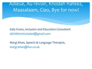 Sally Evans, Inclusion and Education Consultant
allchildrenincluded@gmail.com
Margi Khan, Speech & Language Therapist,
margi.khan@live.co.uk
Adieue, Au revoir, Khodah Hafeez,
Maasalaam, Ciao, Bye for now!
 