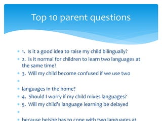  1. Is it a good idea to raise my child bilingually?
 2. Is it normal for children to learn two languages at
the same time?
 3. Will my child become confused if we use two

 languages in the home?
 4. Should I worry if my child mixes languages?
 5. Will my child’s language learning be delayed

Top 10 parent questions
 