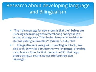  “The main message for new moms is that their babies are
listening and learning and remembering during the last
stages of pregnancy. Their brains do not wait for birth to
start absorbing information”. Patricia K. Kuhl, PhD
 “…bilingual infants, along with monolingual infants, are
able to discriminate between the two languages, providing
a mechanism from the first moments of life that helps
ensure bilingual infants do not confuse their two
languages
Research about developing language
and Bilingualism
 