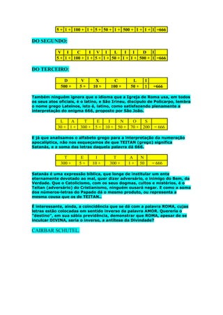5 + 1 + 100 + 1 + 5 + 50 + 1 + 500 + 1 + 1 + 1 =666

DO SEGUNDO:
V I
C
I V I
L
I I
D I
5 + 1 + 100 + 1 + 5 + 1 + 50 + 1 + 1 + 500 + 1 =666

DO TERCEIRO:
D
500 +

V
5+

X
10 +

C
100 +

L
50 +

I
1

=666

Também ninguém ignora que o idioma que a Igreja de Roma usa, em todos
os seus atos oficiais, é o latino, e São Irineu, discípulo de Policarpo, lembra
o nome grego Lateinos, isto é, latino, como satisfazendo plenamente a
interpretação do enigma 666, proposto por São João.

L
A
30 + 1 +

T
E
I
300 + 5 + 10 +

N
50 +

O
S
70 + 200

= 666

E já que analisamos o alfabeto grego para a interpretação da numeração
apocalíptica, não nos esqueçamos de que TEITAN (grego) significa
Satanás, e a soma das letras daquela palavra dá 666.

T
300 +

E
5+

I
10 +

T
300 +

A
1+

N
50

= 666

Satanás é uma expressão bíblica, que longe de institular um ente
eternamente devotado ao mal, quer dizer adversário, o inimigo do Bem, da
Verdade. Que o Catolicismo, com os seus dogmas, cultos e mistérios, é o
Teitan (adversário) do Cristianismo, ninguém ousará negar. E como a soma
dos números-letras do Papado dá o mesmo produto, ou representa a
mesma cousa que os de TEITAN..
É interessante, ainda, a coincidência que se dá com a palavra ROMA, cujas
letras estão colocadas em sentido inverso da palavra AMOR. Quereria o
"destino", em sua sábia previdência, demonstrar que ROMA, apesar de se
inculcar DIVINA, seria o inverso, a antítese da Divindade?

CAIRBAR SCHUTEL.

 