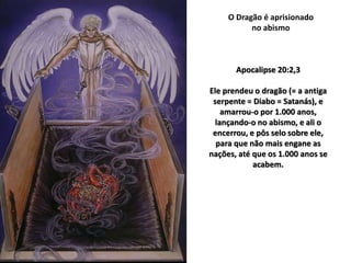 O Dragão é aprisionado
no abismo
Apocalipse 20:2,3
Ele prendeu o dragão (= a antiga
serpente = Diabo = Satanás), e
amarrou-o por 1.000 anos,
lançando-o no abismo, e ali o
encerrou, e pôs selo sobre ele,
para que não mais engane as
nações, até que os 1.000 anos se
acabem.
 