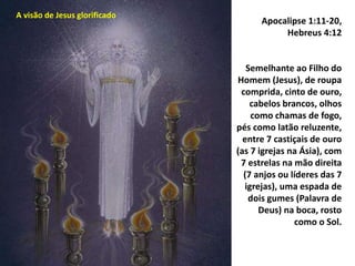 Apocalipse 1:11-20,
Hebreus 4:12
Semelhante ao Filho do
Homem (Jesus), de roupa
comprida, cinto de ouro,
cabelos brancos, olhos
como chamas de fogo,
pés como latão reluzente,
entre 7 castiçais de ouro
(as 7 igrejas na Ásia), com
7 estrelas na mão direita
(7 anjos ou líderes das 7
igrejas), uma espada de
dois gumes (Palavra de
Deus) na boca, rosto
como o Sol.
A visão de Jesus glorificado
 