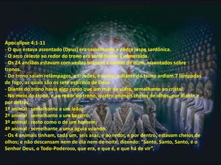 Apocalipse 4:1-11
- O que estava assentado (Deus) era semelhante à pedra jaspe sardônica.
- O arco celeste ao redor do trono era semelhante à esmeralda.
- Os 24 anciãos estavam com vestes brancas e coroas de ouro, assentados sobre
tronos.
- Do trono saíam relâmpagos, e trovões, e vozes; e diante do trono ardiam 7 lâmpadas
de fogo, as quais são os sete espíritos de Deus.
- Diante do trono havia algo como que um mar de vidro, semelhante ao cristal.
- No meio do trono, e ao redor do trono, quatro animais cheios de olhos, por diante e
por detrás.
1º animal : semelhante a um leão;
2º animal : semelhante a um bezerro;
3º animal : rosto como o de um homem;
4º animal : semelhante a uma águia voando.
- Os 4 animais tinham, cada um, seis asas, e ao redor, e por dentro, estavam cheios de
olhos; e não descansam nem de dia nem de noite, dizendo: “Santo, Santo, Santo, é o
Senhor Deus, o Todo-Poderoso, que era, e que é, e que há de vir”.
 