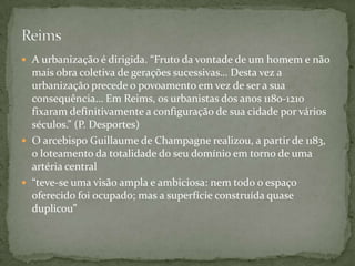  A urbanização é dirigida. “Fruto da vontade de um homem e não
  mais obra coletiva de gerações sucessivas… Desta vez a
  urbanização precede o povoamento em vez de ser a sua
  consequência… Em Reims, os urbanistas dos anos 1180-1210
  fixaram definitivamente a configuração de sua cidade por vários
  séculos.” (P. Desportes)
 O arcebispo Guillaume de Champagne realizou, a partir de 1183,
  o loteamento da totalidade do seu domínio em torno de uma
  artéria central
 “teve-se uma visão ampla e ambiciosa: nem todo o espaço
  oferecido foi ocupado; mas a superfície construída quase
  duplicou”
 
