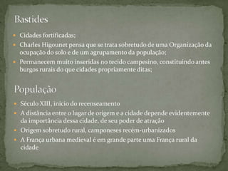  Cidades fortificadas;
 Charles Higounet pensa que se trata sobretudo de uma Organização da
  ocupação do solo e de um agrupamento da população;
 Permanecem muito inseridas no tecido campesino, constituindo antes
  burgos rurais do que cidades propriamente ditas;




 Século XIII, início do recenseamento
 A distância entre o lugar de origem e a cidade depende evidentemente
  da importância dessa cidade, de seu poder de atração
 Origem sobretudo rural, camponeses recém-urbanizados
 A França urbana medieval é em grande parte uma França rural da
  cidade
 
