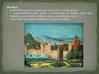 Muralhas
• Construídas em pedra, constituíam-se de muros, torres e portas
• A responsabilidade pela guarda e manutenção se dividia, entre seus
  habitantes, por vezes aos citadinos, outras, aos senhores e ao rei
• A destruição da muralha simbolizava a derrota da cidade
 