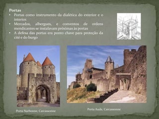 Portas
• Portas como instrumento da dialética do exterior e o
  interior.
• Mercados, albergues, e conventos de ordens
  mendicantes se instalavam próximas às portas
• A defesa das portas era ponto chave para proteção da
  cité e do burgo




                                            Porta Aude, Carcassonne
   Porta Narbonne, Carcassonne
 