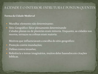 Forma da Cidade Medieval


  Muralha: elemento não determinante;
  Sítio Geográfico: fator plenamente determinande
   Cidades planas ou de planícies eram minoria. Enquanto, as cidades nos
   morros, terraços ou colinas eram maioria.

   Motivos que influenciavam a escolha do sítio geográfico:
  Proteção contra inundações;
  Defesa contra invasões;
  Referência a temas imaginários, muitos deles baseados em citações
   bíblicas.
 