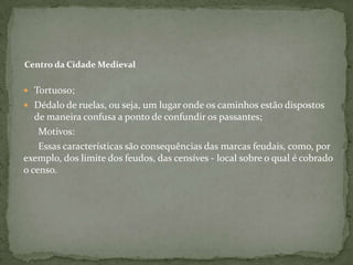 Centro da Cidade Medieval

 Tortuoso;
 Dédalo de ruelas, ou seja, um lugar onde os caminhos estão dispostos
   de maneira confusa a ponto de confundir os passantes;
    Motivos:
    Essas características são consequências das marcas feudais, como, por
exemplo, dos limite dos feudos, das censíves - local sobre o qual é cobrado
o censo.
 