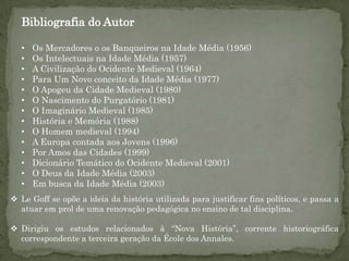 Bibliografia do Autor

  •   Os Mercadores o os Banqueiros na Idade Média (1956)
  •   Os Intelectuais na Idade Média (1957)
  •   A Civilização do Ocidente Medieval (1964)
  •   Para Um Novo conceito da Idade Média (1977)
  •   O Apogeu da Cidade Medieval (1980)
  •   O Nascimento do Purgatório (1981)
  •   O Imaginário Medieval (1985)
  •   História e Memória (1988)
  •   O Homem medieval (1994)
  •   A Europa contada aos Jovens (1996)
  •   Por Amos das Cidades (1999)
  •   Dicionário Temático do Ocidente Medieval (2001)
  •   O Deus da Idade Média (2003)
  •   Em busca da Idade Média (2003)
 Le Goff se opõe a ideia da história utilizada para justificar fins políticos, e passa a
  atuar em prol de uma renovação pedagógica no ensino de tal disciplina.

 Dirigiu os estudos relacionados à “Nova História”, corrente historiográfica
  correspondente a terceira geração da École dos Annales.
 