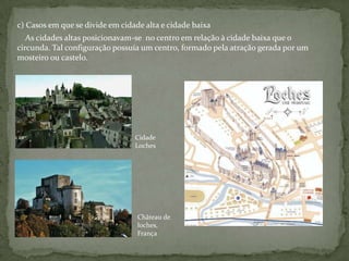 c) Casos em que se divide em cidade alta e cidade baixa
   As cidades altas posicionavam-se no centro em relação à cidade baixa que o
circunda. Tal configuração possuía um centro, formado pela atração gerada por um
mosteiro ou castelo.




                                 Cidade
                                 Loches




                                  Château de
                                  loches,
                                  França
 
