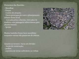 Elementos das Bastides:
- Muralhas
- Praças
  Centro de atração;
  Havia preocupação com o planejamento
urbano deste local;
   Cercada pelos cobertos, mercados de
madeira com passagens subterrâneas para
abastecimento.
- Igrejas


Muitas bastides foram bem sucedidas;
enquanto outras não passavam de aldeias.



Quanto ao terreno, havia um divisão:
 - locais de construção;
- jardim;
- arpentos de terras cultiváveis ou vinhas
 