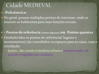  -Policêntrica:
 No geral, possue múltiplos pontos de interesse, onde se
 reunem os habitantes para suas funções sociais.

 - Pontos de referência (Arlette higounet) ou Pontos quentes
 Estabelecidos os pontos de referência( lugares e
 monumentos) são concebidos os espaços para as casas, ruas e
 circulação.
   Juntos , dão coesão à tessitura urbana e exercem poder de
    atração e repulsão aos citadinos.
 